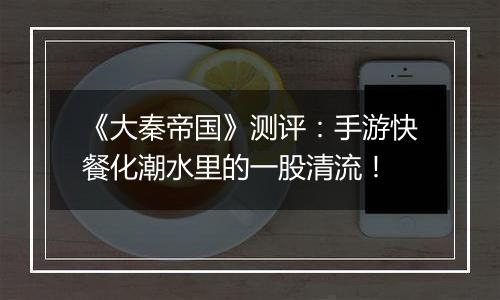 《大秦帝国》测评：手游快餐化潮水里的一股清流！