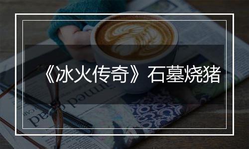 《冰火传奇》石墓烧猪