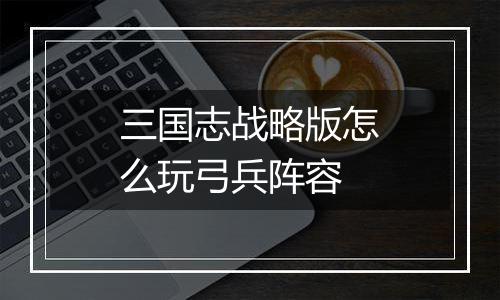 三国志战略版怎么玩弓兵阵容