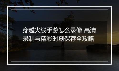 穿越火线手游怎么录像 高清录制与精彩时刻保存全攻略