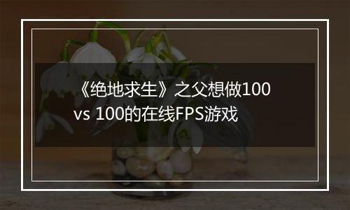 《绝地求生》之父想做100 vs 100的在线FPS游戏