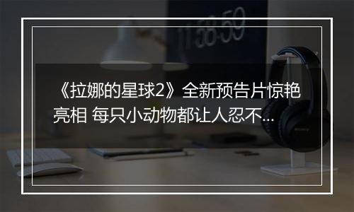 《拉娜的星球2》全新预告片惊艳亮相 每只小动物都让人忍不住想抚摸
