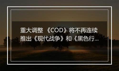 重大调整 《COD》将不再连续推出《现代战争》和《黑色行动》