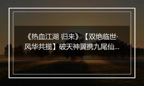 《热血江湖 归来》【双绝临世·风华共揽】破天神翼携九尾仙裳，共谱云端传奇
