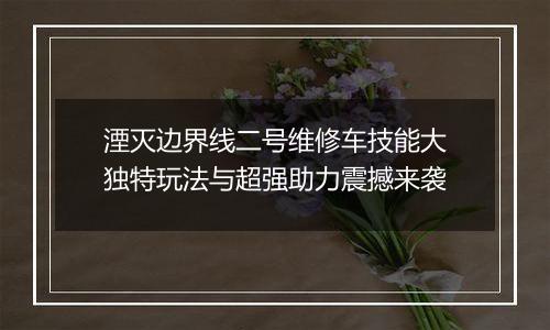 湮灭边界线二号维修车技能大独特玩法与超强助力震撼来袭