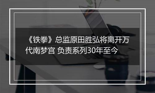 《铁拳》总监原田胜弘将离开万代南梦宫 负责系列30年至今