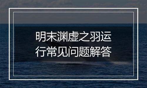明末渊虚之羽运行常见问题解答
