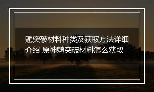 魈突破材料种类及获取方法详细介绍 原神魈突破材料怎么获取