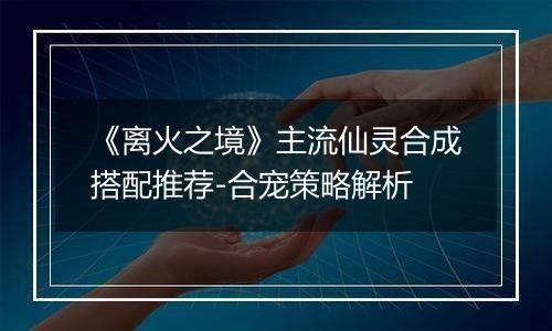 《离火之境》主流仙灵合成搭配推荐-合宠策略解析