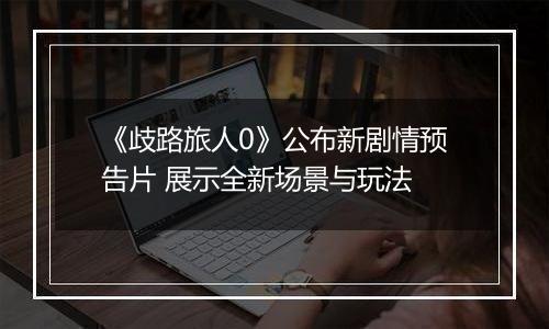 《歧路旅人0》公布新剧情预告片 展示全新场景与玩法