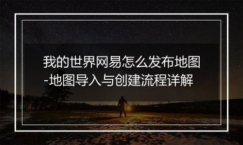 我的世界网易怎么发布地图-地图导入与创建流程详解