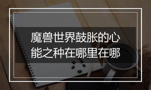 魔兽世界鼓胀的心能之种在哪里在哪