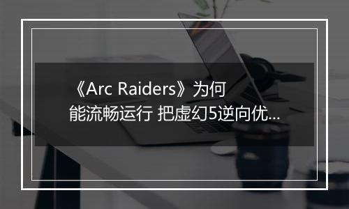 《Arc Raiders》为何能流畅运行 把虚幻5逆向优化成了虚幻4