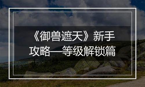 《御兽遮天》新手攻略—等级解锁篇