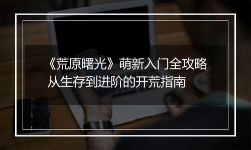 《荒原曙光》萌新入门全攻略 从生存到进阶的开荒指南