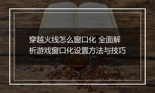 穿越火线怎么窗口化 全面解析游戏窗口化设置方法与技巧