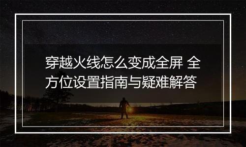 穿越火线怎么变成全屏 全方位设置指南与疑难解答