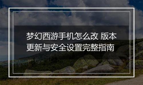 梦幻西游手机怎么改 版本更新与安全设置完整指南