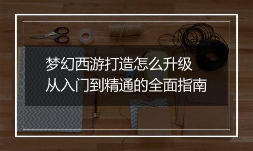 梦幻西游打造怎么升级 从入门到精通的全面指南