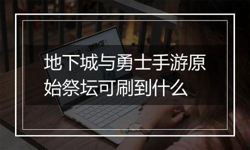 地下城与勇士手游原始祭坛可刷到什么