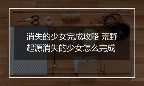 消失的少女完成攻略 荒野起源消失的少女怎么完成